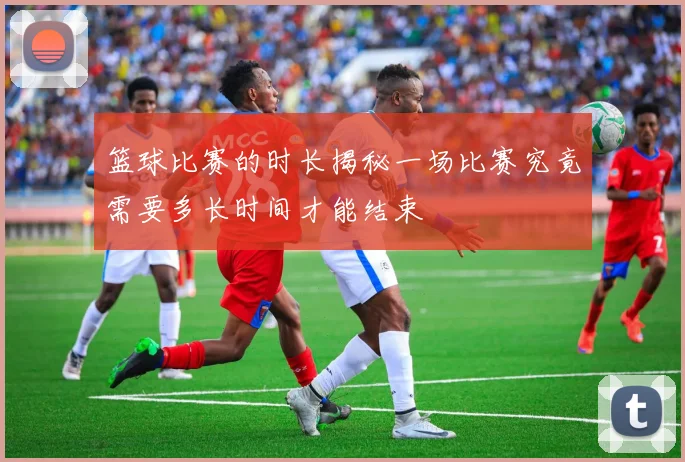 篮球比赛的时长揭秘一场比赛究竟需要多长时间才能结束