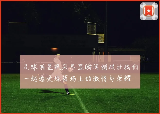 足球明星风采尽显瞬间捕捉让我们一起感受绿茵场上的激情与荣耀