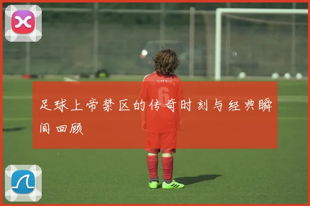 足球上帝禁区的传奇时刻与经典瞬间回顾