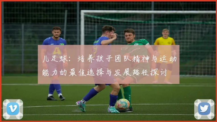 儿足球：培养孩子团队精神与运动能力的最佳选择与发展路径探讨