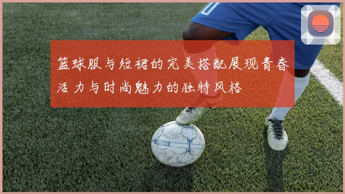 篮球服与短裙的完美搭配展现青春活力与时尚魅力的独特风格