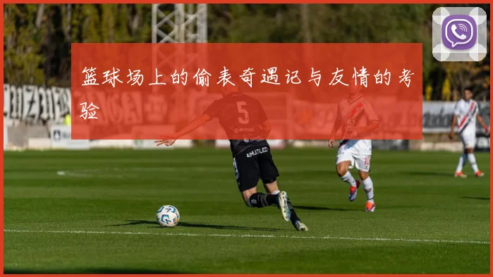 篮球场上的偷表奇遇记与友情的考验