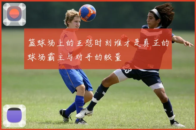 篮球场上的互怼时刻谁才是真正的球场霸主与对手的较量