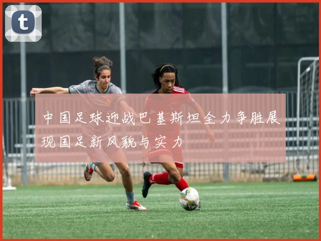 中国足球迎战巴基斯坦全力争胜展现国足新风貌与实力