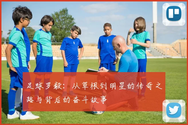 足球罗毅：从草根到明星的传奇之路与背后的奋斗故事
