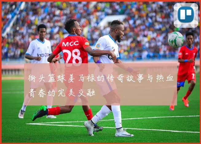 街头篮球姜马禄的传奇故事与热血青春的完美交融