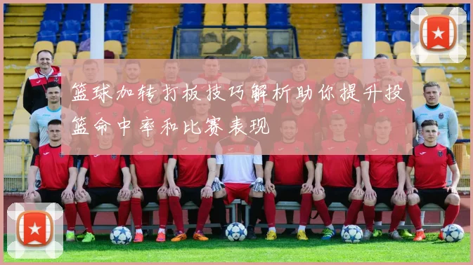 篮球加转打板技巧解析助你提升投篮命中率和比赛表现