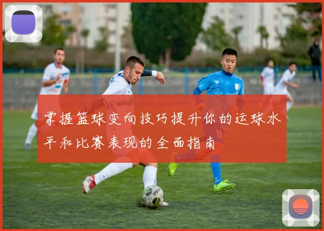 掌握篮球变向技巧提升你的运球水平和比赛表现的全面指南